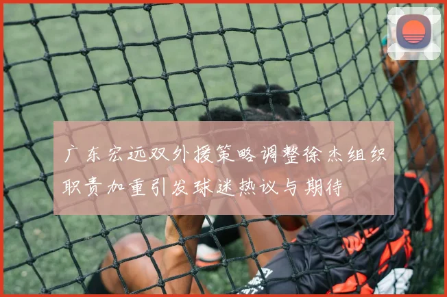 广东宏远双外援策略调整徐杰组织职责加重引发球迷热议与期待