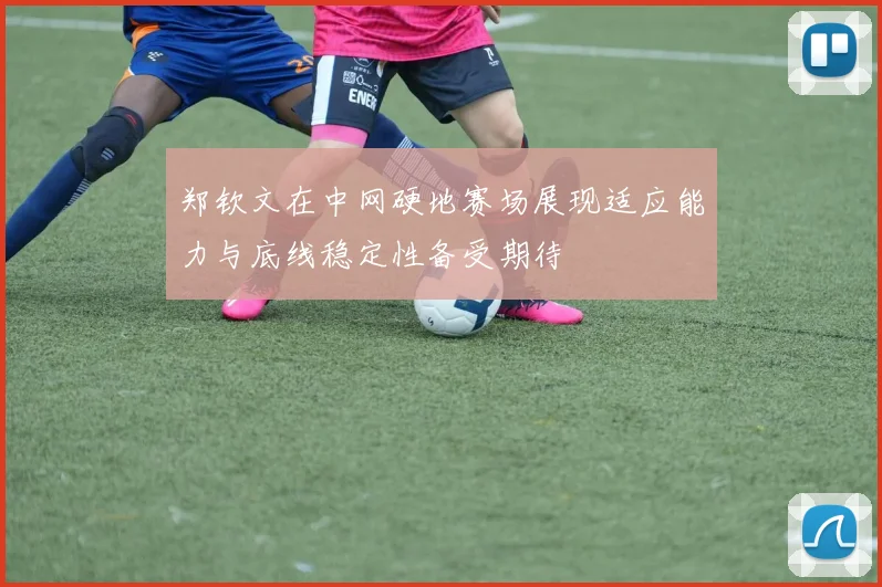 郑钦文在中网硬地赛场展现适应能力与底线稳定性备受期待