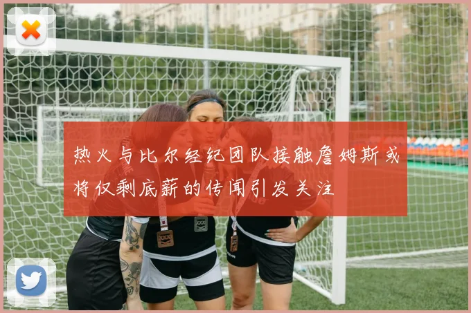 热火与比尔经纪团队接触詹姆斯或将仅剩底薪的传闻引发关注