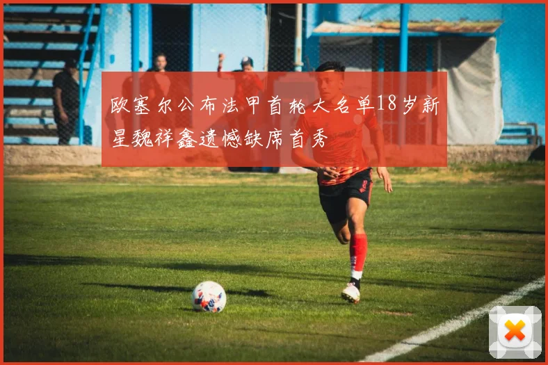 欧塞尔公布法甲首轮大名单18岁新星魏祥鑫遗憾缺席首秀