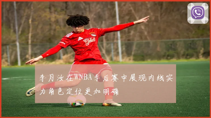 李月汝在WNBA季后赛中展现内线实力角色定位更加明确