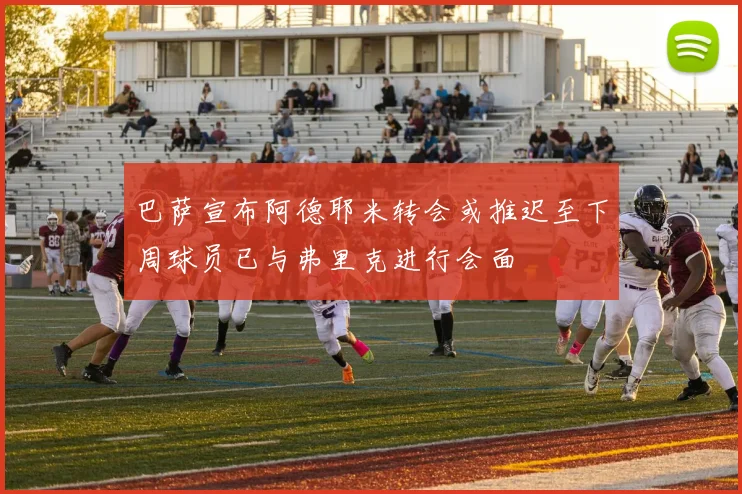 巴萨宣布阿德耶米转会或推迟至下周球员已与弗里克进行会面