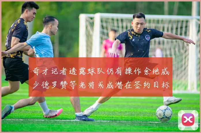奇才记者透露球队仍有操作余地威少德罗赞等老将或成潜在签约目标