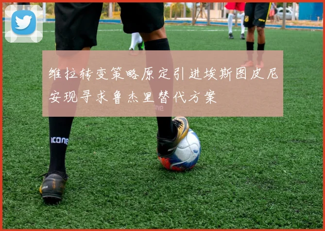维拉转变策略原定引进埃斯图皮尼安现寻求鲁杰里替代方案